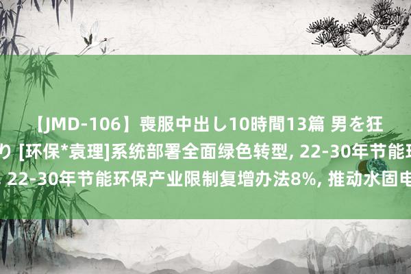 【JMD-106】喪服中出し10時間13篇 男を狂わす生臭い未亡人の香り [环保*袁理]系统部署全面绿色转型, 22-30年节能环保产业限制复增办法8%, 推动水固电价钱翻新