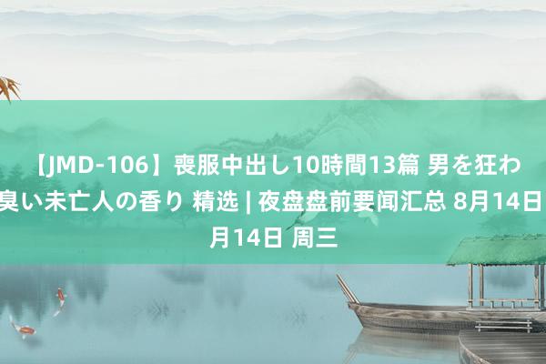 【JMD-106】喪服中出し10時間13篇 男を狂わす生臭い未亡人の香り 精选 | 夜盘盘前要闻汇总 8月14日 周三