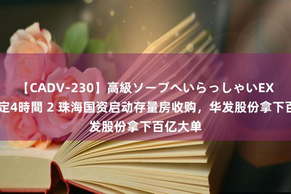 【CADV-230】高級ソープへいらっしゃいEX 巨乳限定4時間 2 珠海国资启动存量房收购，华发股份拿下百亿大单