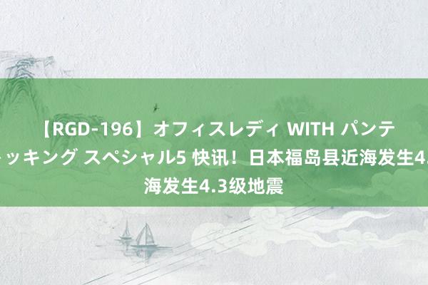 【RGD-196】オフィスレディ WITH パンティーストッキング スペシャル5 快讯！日本福岛县近海发生4.3级地震