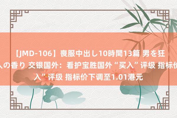 【JMD-106】喪服中出し10時間13篇 男を狂わす生臭い未亡人の香り 交银国外：看护宝胜国外“买入”评级 指标价下调至1.01港元