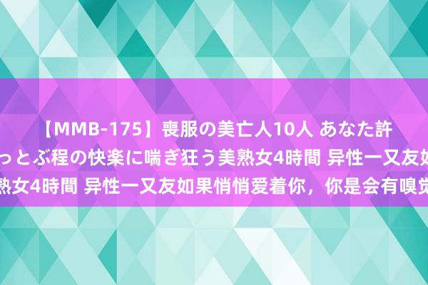 【MMB-175】喪服の美亡人10人 あなた許してください 意識がぶっとぶ程の快楽に喘ぎ狂う美熟女4時間 异性一又友如果悄悄爱着你，你是会有嗅觉的