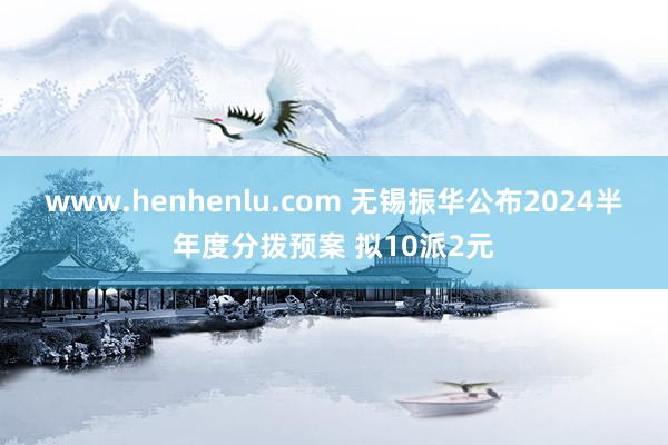 www.henhenlu.com 无锡振华公布2024半年度分拨预案 拟10派2元