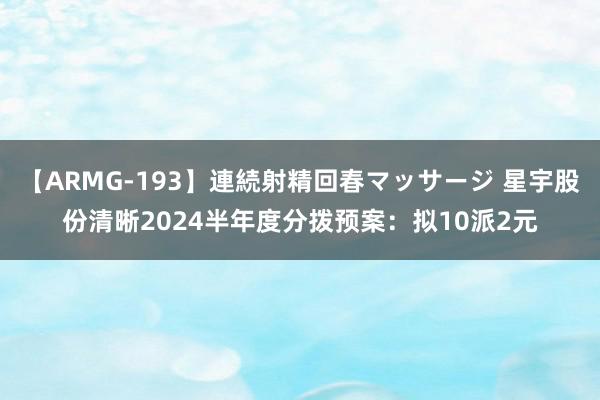 【ARMG-193】連続射精回春マッサージ 星宇股份清晰2024半年度分拨预案：拟10派2元