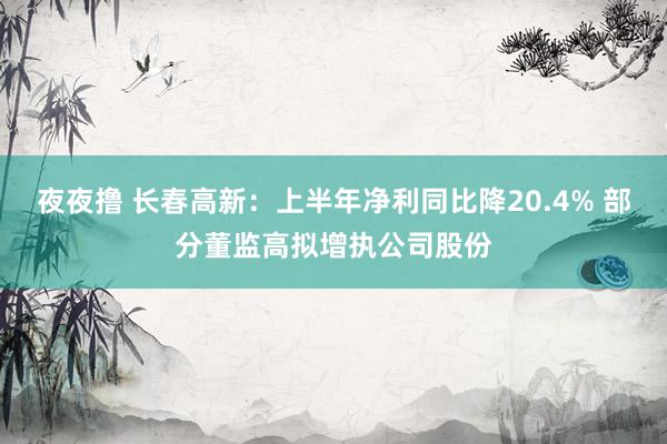 夜夜撸 长春高新：上半年净利同比降20.4% 部分董监高拟增执公司股份