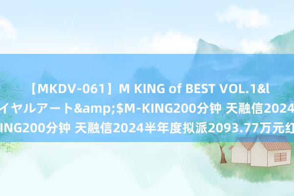 【MKDV-061】M KING of BEST VOL.1</a>2010-11-13ロイヤルアート&$M-KING200分钟 天融信2024半年度拟派2093.77万元红包