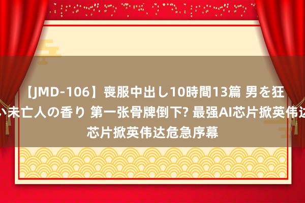 【JMD-106】喪服中出し10時間13篇 男を狂わす生臭い未亡人の香り 第一张骨牌倒下? 最强AI芯片掀英伟达危急序幕