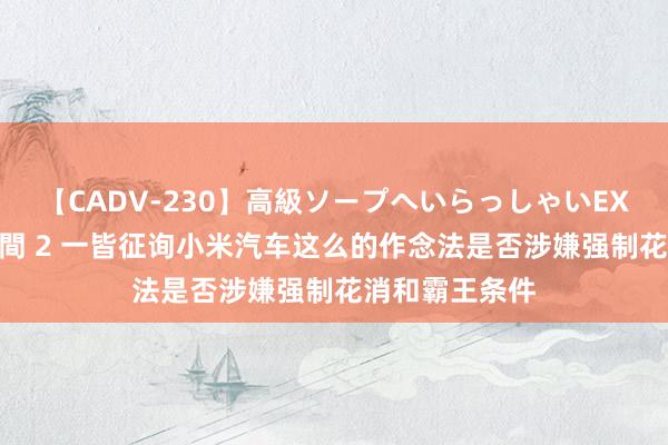 【CADV-230】高級ソープへいらっしゃいEX 巨乳限定4時間 2 一皆征询小米汽车这么的作念法是否涉嫌强制花消和霸王条件