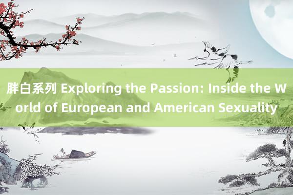 胖白系列 Exploring the Passion: Inside the World of European and American Sexuality