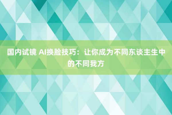 国内试镜 AI换脸技巧：让你成为不同东谈主生中的不同我方