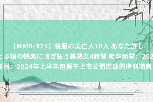 【MMB-175】喪服の美亡人10人 あなた許してください 意識がぶっとぶ程の快楽に喘ぎ狂う美熟女4時間 隆华新材：2024年上半年包摄于上市公司激动的净利润同比增长12.78%