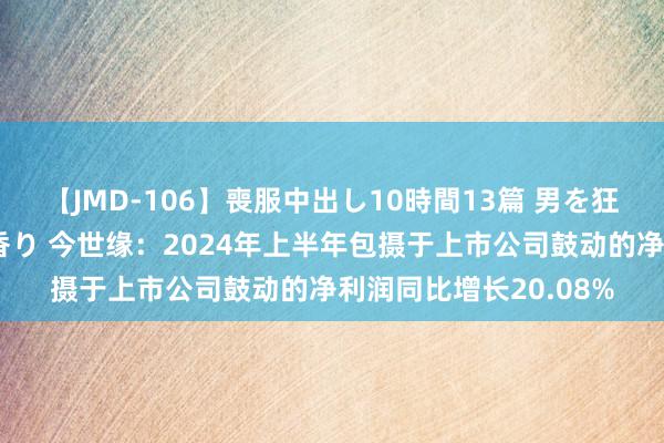 【JMD-106】喪服中出し10時間13篇 男を狂わす生臭い未亡人の香り 今世缘：2024年上半年包摄于上市公司鼓动的净利润同比增长20.08%