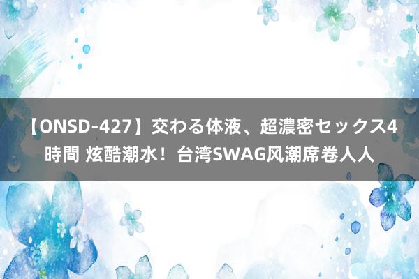 【ONSD-427】交わる体液、超濃密セックス4時間 炫酷潮水！台湾SWAG风潮席卷人人