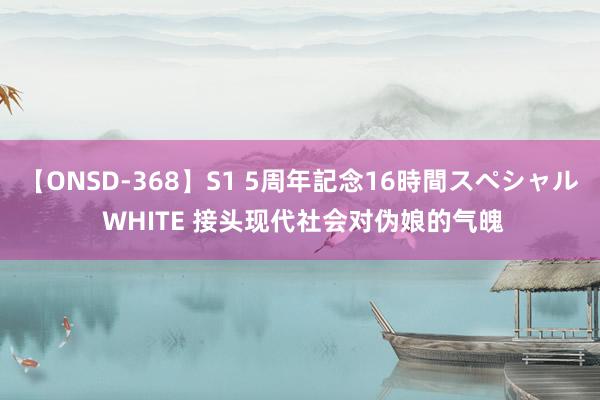 【ONSD-368】S1 5周年記念16時間スペシャル WHITE 接头现代社会对伪娘的气魄