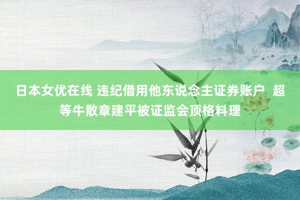 日本女优在线 违纪借用他东说念主证券账户  超等牛散章建平被证监会顶格料理