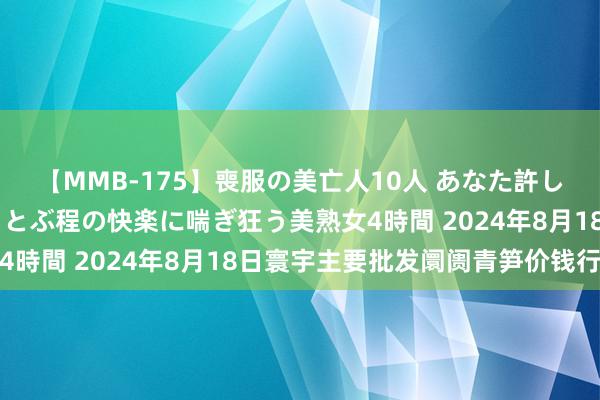 【MMB-175】喪服の美亡人10人 あなた許してください 意識がぶっとぶ程の快楽に喘ぎ狂う美熟女4時間 2024年8月18日寰宇主要批发阛阓青笋价钱行情