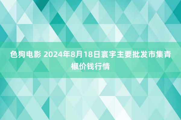 色狗电影 2024年8月18日寰宇主要批发市集青椒价钱行情