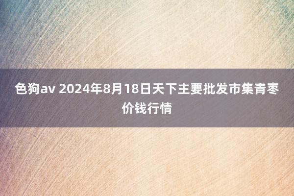 色狗av 2024年8月18日天下主要批发市集青枣价钱行情