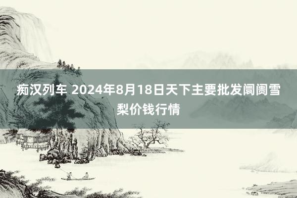 痴汉列车 2024年8月18日天下主要批发阛阓雪梨价钱行情