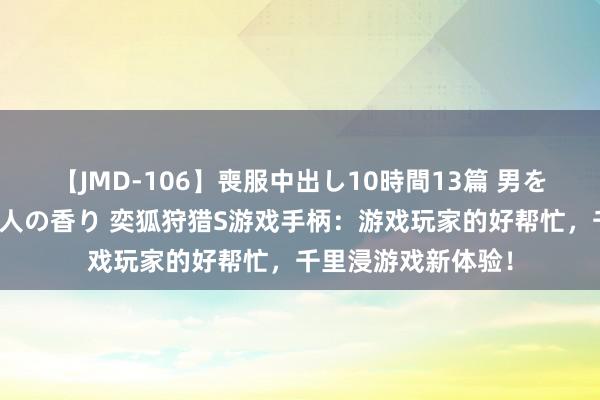 【JMD-106】喪服中出し10時間13篇 男を狂わす生臭い未亡人の香り 奕狐狩猎S游戏手柄：游戏玩家的好帮忙，千里浸游戏新体验！