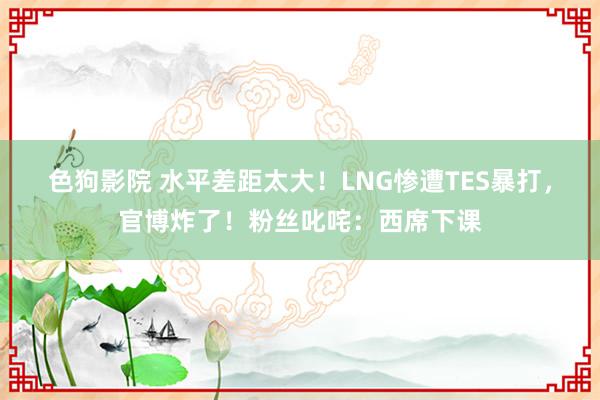 色狗影院 水平差距太大！LNG惨遭TES暴打，官博炸了！粉丝叱咤：西席下课