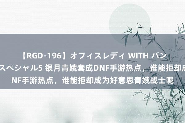 【RGD-196】オフィスレディ WITH パンティーストッキング スペシャル5 银月青娥套成DNF手游热点，谁能拒却成为好意思青娥战士呢