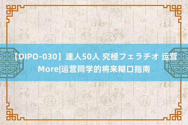 【DIPO-030】達人50人 究極フェラチオ 运营More|运营同学的将来糊口指南