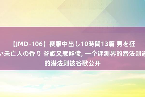 【JMD-106】喪服中出し10時間13篇 男を狂わす生臭い未亡人の香り 谷歌又惹群愤, 一个评测界的潜法则被谷歌公开