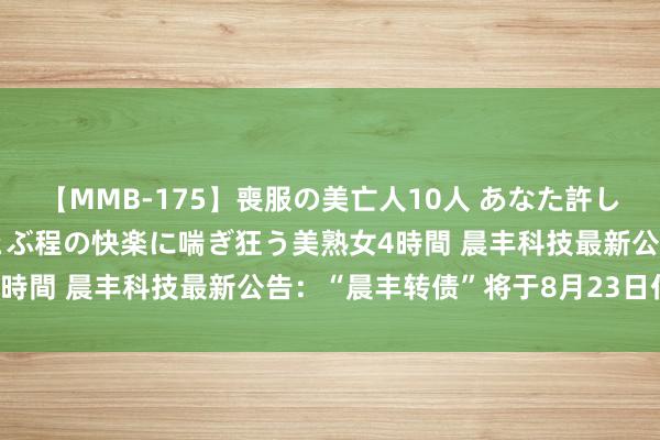 【MMB-175】喪服の美亡人10人 あなた許してください 意識がぶっとぶ程の快楽に喘ぎ狂う美熟女4時間 晨丰科技最新公告：“晨丰转债”将于8月23日付息