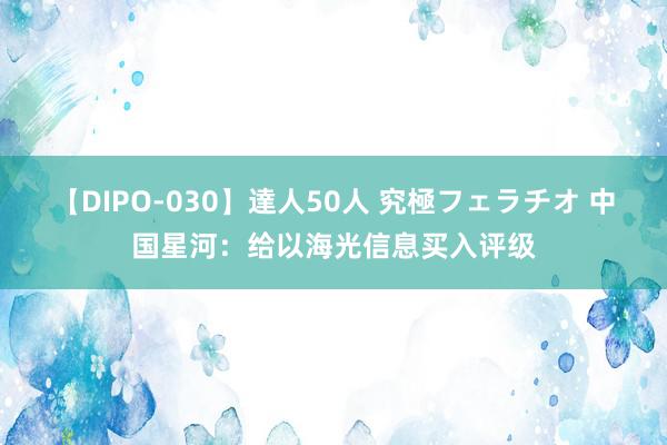 【DIPO-030】達人50人 究極フェラチオ 中国星河：给以海光信息买入评级