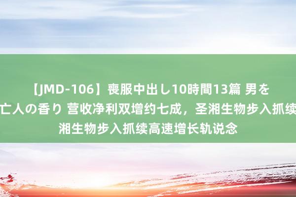 【JMD-106】喪服中出し10時間13篇 男を狂わす生臭い未亡人の香り 营收净利双增约七成，圣湘生物步入抓续高速增长轨说念