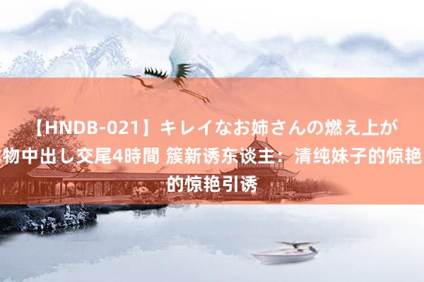 【HNDB-021】キレイなお姉さんの燃え上がる本物中出し交尾4時間 簇新诱东谈主：清纯妹子的惊艳引诱