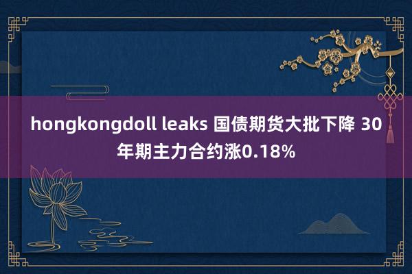 hongkongdoll leaks 国债期货大批下降 30年期主力合约涨0.18%