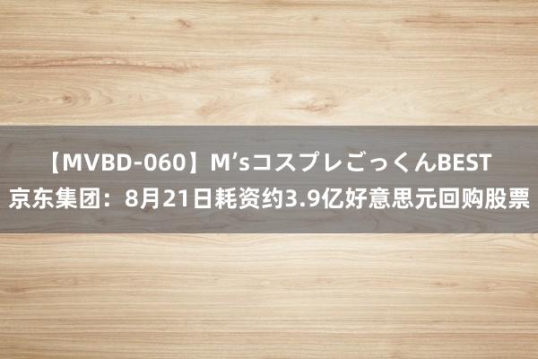 【MVBD-060】M’sコスプレごっくんBEST 京东集团：8月21日耗资约3.9亿好意思元回购股票