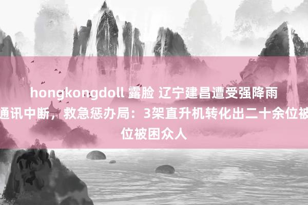 hongkongdoll 露脸 辽宁建昌遭受强降雨，多地通讯中断，救急惩办局：3架直升机转化出二十余位被困众人