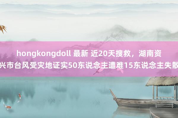 hongkongdoll 最新 近20天搜救，湖南资兴市台风受灾地证实50东说念主遭难15东说念主失散