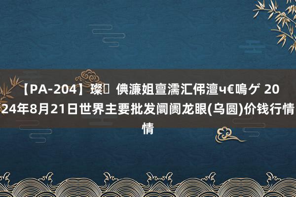 【PA-204】璨倎濂姐亶濡汇伄澶ч€嗚ゲ 2024年8月21日世界主要批发阛阓龙眼(乌圆)价钱行情