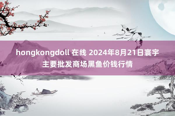 hongkongdoll 在线 2024年8月21日寰宇主要批发商场黑鱼价钱行情