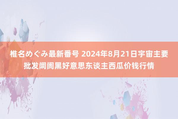 椎名めぐみ最新番号 2024年8月21日宇宙主要批发阛阓黑好意思东谈主西瓜价钱行情