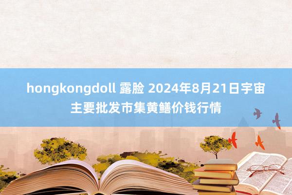 hongkongdoll 露脸 2024年8月21日宇宙主要批发市集黄鳝价钱行情