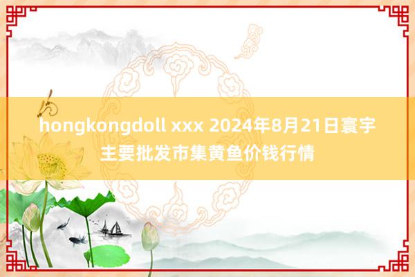 hongkongdoll xxx 2024年8月21日寰宇主要批发市集黄鱼价钱行情