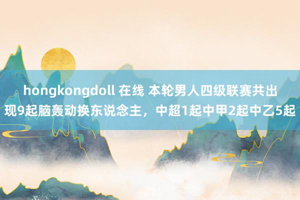 hongkongdoll 在线 本轮男人四级联赛共出现9起脑轰动换东说念主，中超1起中甲2起中乙5起