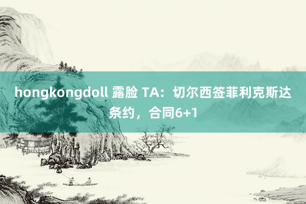 hongkongdoll 露脸 TA：切尔西签菲利克斯达条约，合同6+1