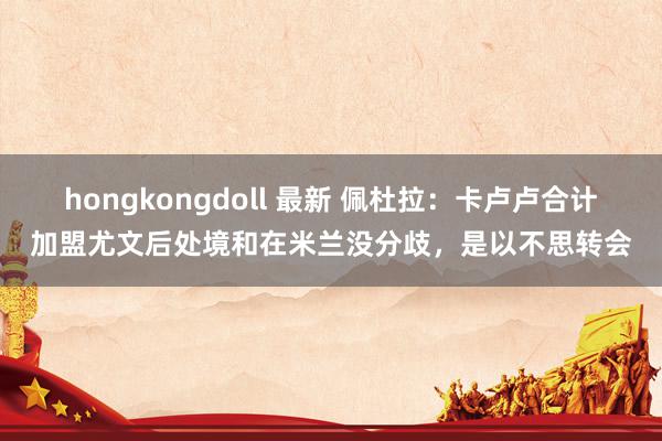 hongkongdoll 最新 佩杜拉：卡卢卢合计加盟尤文后处境和在米兰没分歧，是以不思转会