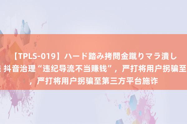 【TPLS-019】ハード踏み拷問金蹴りマラ潰し処刑 JUN女王様 抖音治理“违纪导流不当赚钱”，严打将用户拐骗至第三方平台施诈