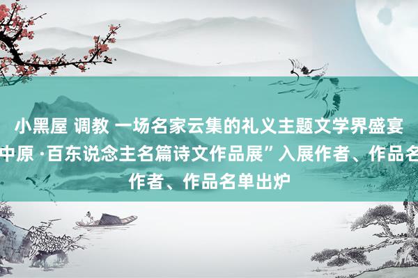 小黑屋 调教 一场名家云集的礼义主题文学界盛宴 “礼义中原 ·百东说念主名篇诗文作品展”入展作者、作品名单出炉