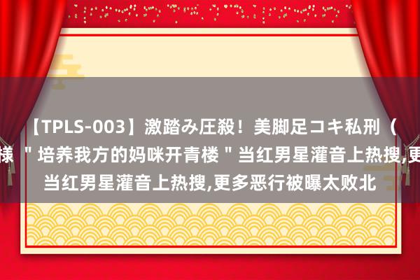 【TPLS-003】激踏み圧殺！美脚足コキ私刑（リンチ） JUN女王様 ＂培养我方的妈咪开青楼＂当红男星灌音上热搜,更多恶行被曝太败北