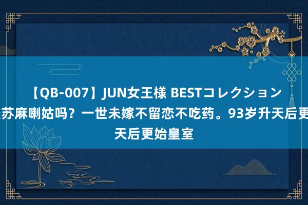 【QB-007】JUN女王様 BESTコレクション 你知谈苏麻喇姑吗？一世未嫁不留恋不吃药。93岁升天后更始皇室