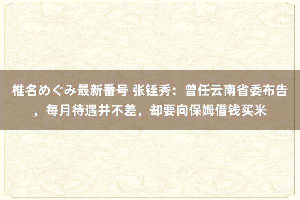 椎名めぐみ最新番号 张铚秀：曾任云南省委布告，每月待遇并不差，却要向保姆借钱买米