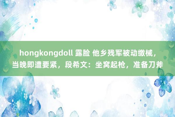 hongkongdoll 露脸 他乡残军被动缴械，当晚即遭要紧，段希文：坐窝起枪，准备刀斧